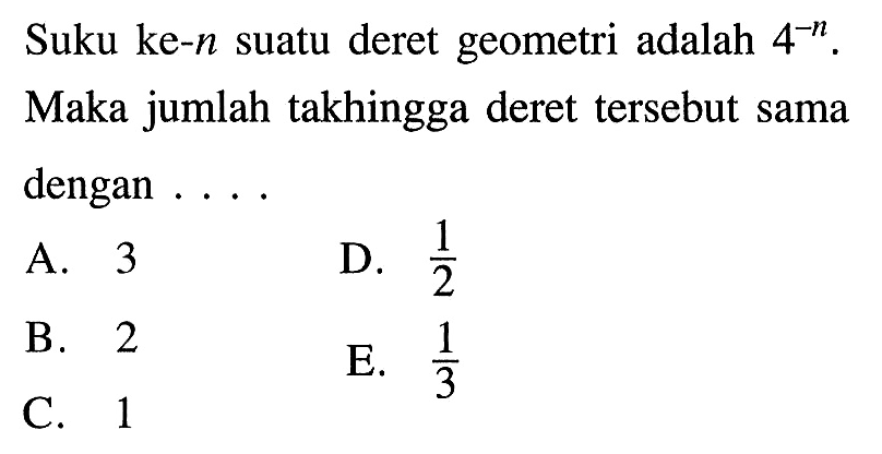 Suku ke-n suatu deret geometri adalah 4^-n. Maka jumlah takhingga deret tersebut sama dengan .... A. 3 B. 2 C. 1 D. 1/2 E. 1/3