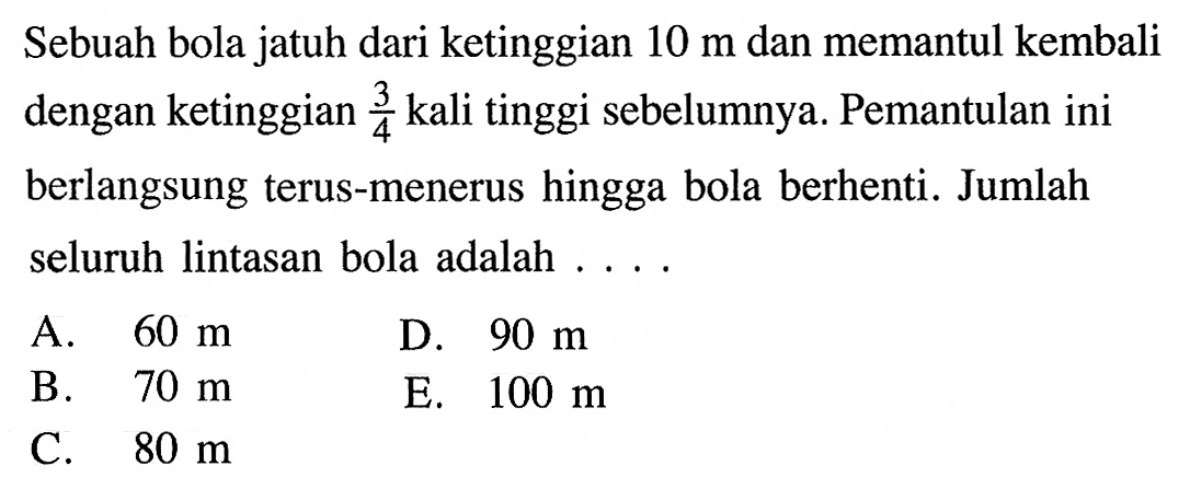 Sebuah bola jatuh dari ketinggian 10 m dan memantul kembali dengan ketinggian 3/4 kali tinggi sebelumnya. Pemantulan ini berlangsung terus-menerus hingga bola berhenti. Jumlah seluruh lintasan bola adalah ... .