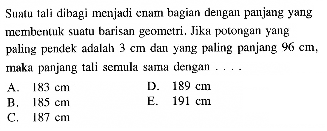 Suatu tali dibagi menjadi enam bagian dengan panjang yang membentuk suatu barisan geometri. Jika potongan yang paling pendek adalah 3 cm dan yang paling panjang 96 cm, maka panjang tali semula sama dengan 