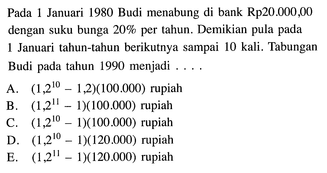 Pada 1 Januari 1980 Budi menabung di bank Rp20.000,00 dengan suku bunga 20% per tahun. Demikian pula pada 1 Januari tahun-tahun berikutnya sampai 10 kali. Tabungan Budi pada tahun 1990 menjadi ....