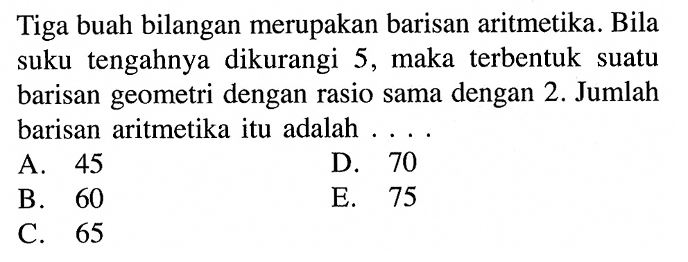 Tiga buah bilangan merupakan barisan aritmetika. Bila suku tengahnya dikurangi 5 , maka terbentuk suatu barisan geometri dengan rasio sama dengan 2 . Jumlah barisan aritmetika itu adalah ....A. 45D. 70B. 60E. 75C. 65