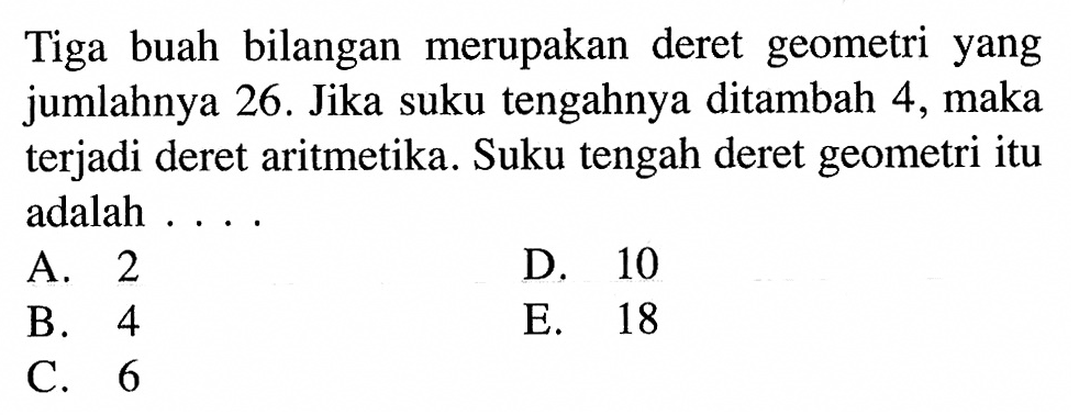 Tiga buah bilangan merupakan deret geometri yang jumlahnya 26. Jika suku tengahnya ditambah 4, maka terjadi deret aritmetika. Suku tengah deret geometri itu adalah ....