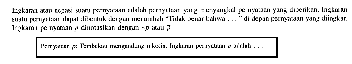 Ingkaran atau negasi suatu pernyataan adalah pernyataan yang menyangkal pernyataan yang diberikan. Ingkaran suatu pernyataan dapat dibentuk dengan menambah "Tidak benar bahwa... " di depan pernyataan yang diingkar. Ingkaran pernyataan p dinotasikan dengan ~p atau p
Pernyataan p: Tembakau mengandung nikotin. Ingkaran pernyataan p adalah... 