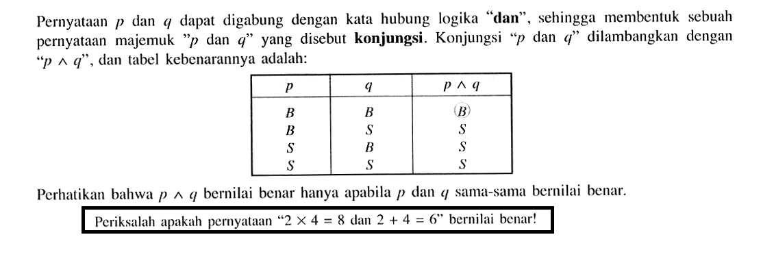 Pernyataan p dan q dapat digabung dengan kata hubung logika 'dan', sehingga membentuk sebuah pernyataan majemuk 'p dan q' yang disebut konjungsi. Konjungsi 'p dan q' dilambangkan dengan  'p^q', dan tabel kebenarannya adalah: p    q    p^q   B    B    (B)   B    S    S   S    B    S   S    S    S  Perhatikan bahwa  p^q  bernilai benar hanya apabila p dan q sama-sama bernilai benar.Periksalah apakah pernyataan '2 x 4=8 dan 2+4=6' bernilai benar!