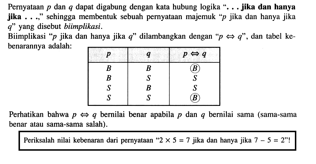 Pernyataan p dan q dapat digabung dengan kata hubung logika '...jika dan hanya jika ...' sehingga membentuk sebuah pernyataan majemuk 'p jika dan hanya jika q' yang disebut biimplikasi.Biimplikasi 'p jika dan hanya jika q' dilambangkan dengan 'p <=> q', dan tabel kebenarannya adalah:p q p<=>q B B B B S S S B S S S B Perhatikan bahwa p <=> q bernilai sama (sama-sama benar atau sama-sama salah).Periksalah nilai kebenaran dari pernyataan '2x5=7 jika dan hanya jika 7-5=2'!