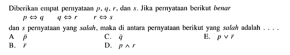 Diberikan empat pernyataan p, q, r, dan s. Jika pernyataan berikut benar  p <=> q  q <=> r  r <=> s 
dan s pernyataan yang salah, maka di antara pernyataan berikut yang salah adalah ....
