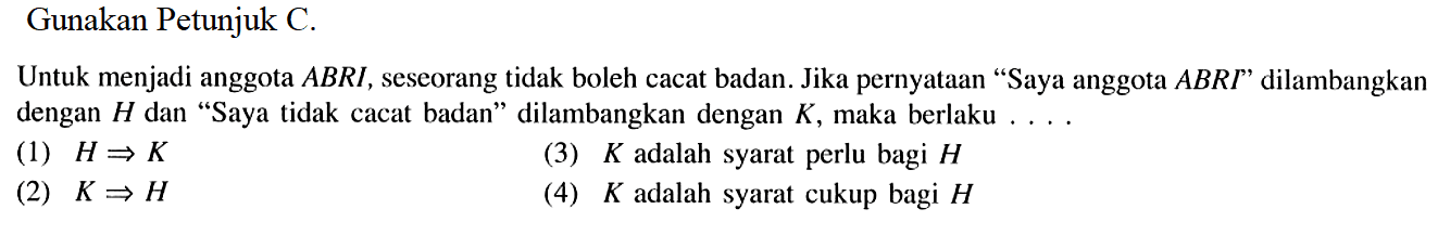 Gunakan Petunjuk C.Untuk menjadi anggota  AB R I , seseorang tidak boleh cacat badan. Jika pernyataan 'Saya anggota  AB R I  ' dilambangkan dengan  H  dan 'Saya tidak cacat badan' dilambangkan dengan  K , maka berlaku ....(1)  H => K (3)  K  adalah syarat perlu bagi  H (2)  K => H (4)  K  adalah syarat cukup bagi  H 