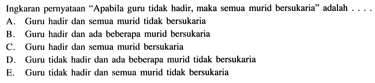 Ingkaran pernyataan 'Apabila guru tidak hadir, maka semua murid bersukaria' adalah ....A. Guru hadir dan semua murid tidak bersukariaB. Guru hadir dan ada beberapa murid bersukariaC. Guru hadir dan semua murid bersukariaD. Guru tidak hadir dan ada beberapa murid tidak bersukariaE. Guru tidak hadir dan semua murid tidak bersukaria