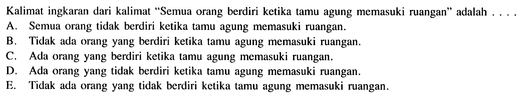 Kalimat ingkaran dari kalimat 'Semua orang berdiri ketika tamu agung memasuki ruangan' adalah ....A. Semua orang tidak berdiri ketika tamu agung memasuki ruangan.B. Tidak ada orang yang berdiri ketika tamu agung memasuki ruangan.C. Ada orang yang berdiri ketika tamu agung memasuki ruangan.D. Ada orang yang tidak berdiri ketika tamu agung memasuki ruangan.E. Tidak ada orang yang tidak berdiri ketika tamu agung memasuki ruangan.