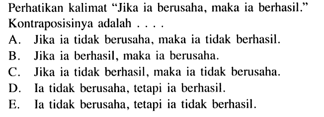 Perhatikan kalimat 'Jika ia berusaha, maka ia berhasil.' Kontraposisinya adalah .... A. Jika ia tidak berusaha, maka ia tidak berhasil. B. Jika ia berhasil, maka ia berusaha. C. Jika ia tidak berhasil, maka ia tidak berusaha. D. Ia tidak berusaha, tetapi ia berhasil. E. Ia tidak berusaha, tetapi ia tidak berhasil.