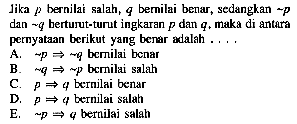 Jika p bernilai salah, q bernilai benar, sedangkan ~p dan ~q berturut-turut ingkaran p dan q, maka di antara pernyataan berikut yang benar adalah  ... . A.  ~p => ~q bernilai benar B.  ~q => ~p bernilai salah C.  p => q bernilai benar D.  p => q bernilai salah E.   ~p => q bernilai salah 