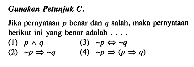 Gunakan Petunjuk C. Jika pernyataan  p  benar dan  q  salah, maka pernyataan berikut ini yang benar adalah .... (1)  p ^ q (2)  ~ p => ~ q (3)  ~ p <=> ~ q (4)  ~ p =>(p => q) 