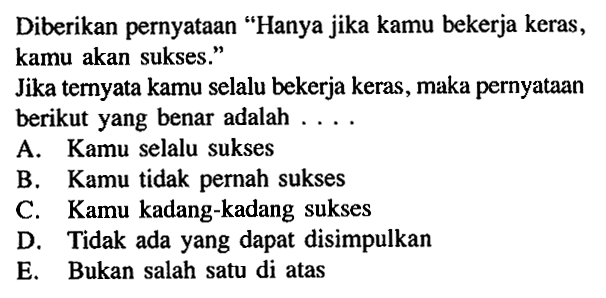 Diberikan pernyataan 'Hanya jika kamu bekerja keras, kamu akan sukses.'Jika ternyata kamu selalu bekerja keras, maka pernyataan berikut yang benar adalah  ... .A. Kamu selalu suksesB. Kamu tidak pernah suksesC. Kamu kadang-kadang suksesD. Tidak ada yang dapat disimpulkanE. Bukan salah satu di atas