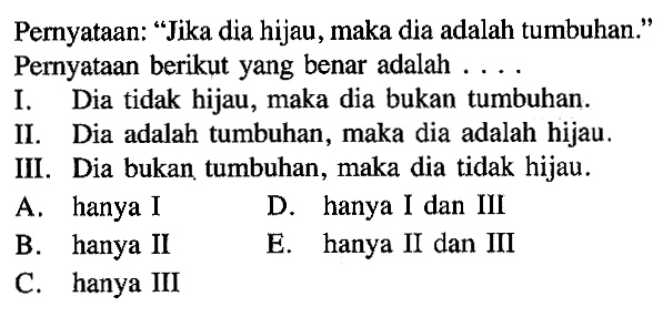 Pernyataan: 'Jika dia hijau, maka dia adalah tumbuhan.' Pernyataan berikut yang benar adalah .... I. Dia tidak hijau, maka dia bukan tumbuhan. II. Dia adalah tumbuhan, maka dia adalah hijau. III. Dia bukan tumbuhan, maka dia tidak hijau. 