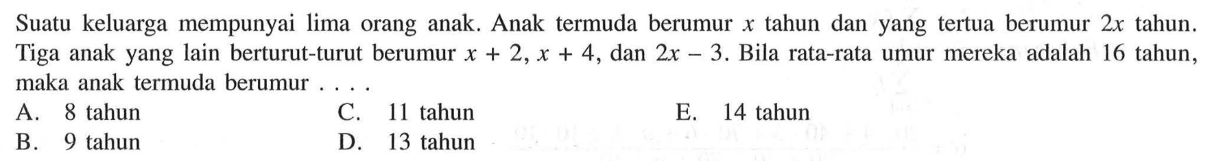 Suatu keluarga mempunyai lima orang anak. Anak termuda berumur x tahun dan yang tertua berumur 2x tahun. Tiga anak yang lain berturut-turut berumur x+2, x+4, dan 2x-3. Bila rata-rata umur mereka adalah 16 tahun, maka anak termuda berumur....