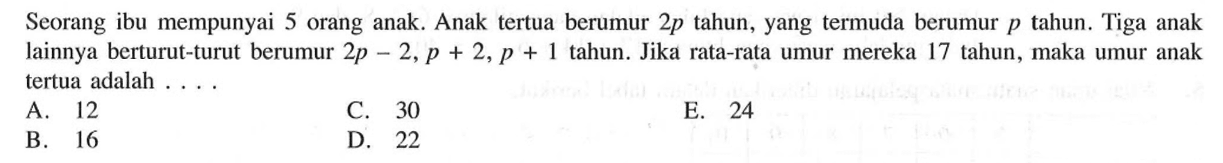 Seorang ibu mempunyai 5 orang anak. Anak tertua berumur 2p tahun, yang termuda berumur p tahun. Tiga anak lainnya berturut-turut berumur 2p 2, p + 2, p + 1 tahun. Jika rata-rata umur mereka 17 tahun, maka umur anak tertua adalah
