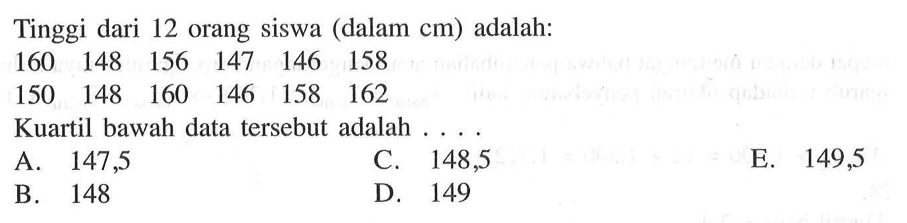 Tinggi dari 12 orang siswa (dalam cm) adalah: 160 148 156 147 146 158 150 148 160 146 158 162 Kuartil bawah data tersebut adalah . . . .