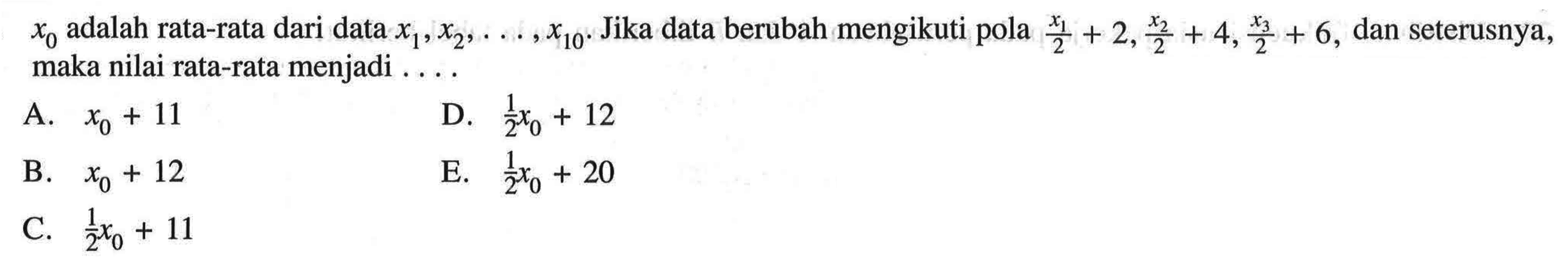 x0 adalah rata-rata dari data x1,x2, ..., x10. Jika data berubah mengikuti pola x1/2+2,x2/2+4,x3/2+6, dan seterusnya, maka nilai rata-rata menjadi .....