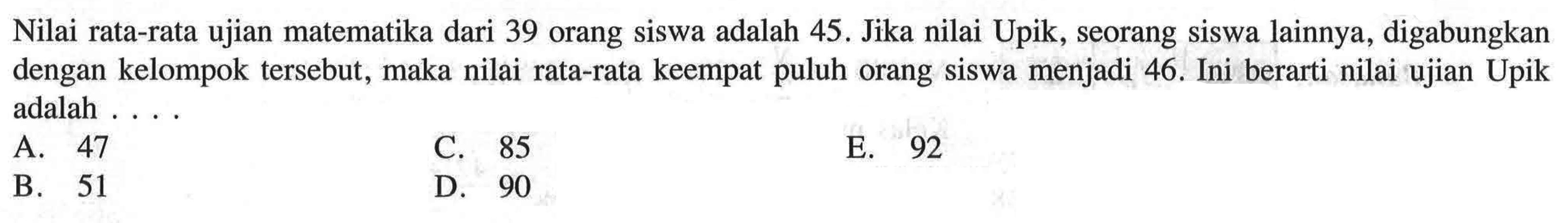 Nilai rata-rata ujian matematika dari 39 orang siswa adalah 45. Jika nilai Upik, seorang siswa lainnya, digabungkan dengan kelompok tersebut, maka nilai rata-rata keempat puluh orang siswa menjadi 46. Ini berarti nilai ujian Upik adalah . . . .