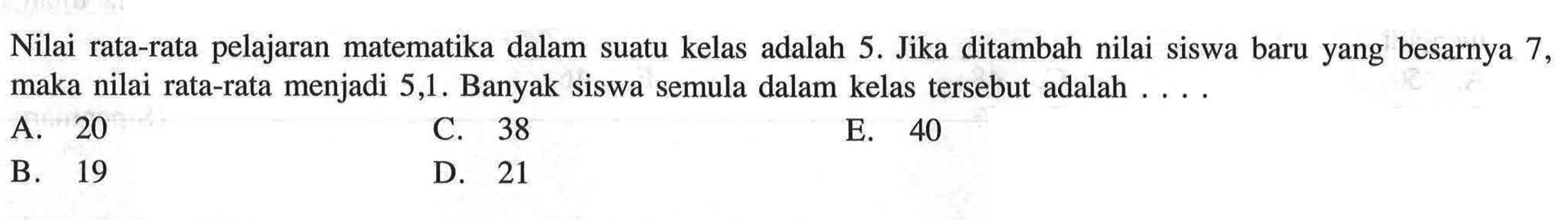 Nilai rata-rata pelajaran matematika dalam suatu kelas adalah 5. Jika ditambah nilai siswa baru yang besarnya 7, maka nilai rata-rata menjadi 5,1. Banyak siswa semula dalam kelas tersebut adalah....