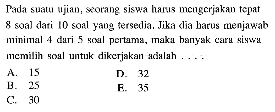 Pada suatu ujian, seorang siswa harus mengerjakan tepat 8 soal dari 10 soal yang tersedia. Jika dia harus menjawab minimal 4 dari 5 soal pertama, maka banyak cara siswa memilih soal untuk dikerjakan adalah ....