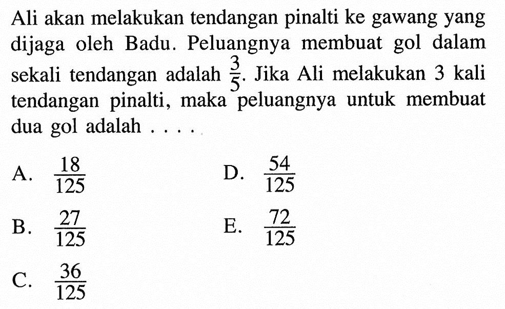 Ali akan melakukan tendangan pinalti ke gawang yang dijaga oleh Badu. Peluangnya membuat gol dalam sekali tendangan adalah  3/5 . Jika Ali melakukan 3 kali tendangan pinalti, maka peluangnya untuk membuat dua gol adalah ....A.  18/125 D.  54/125 B.  27/125 E.  72/125 C.  36/125 