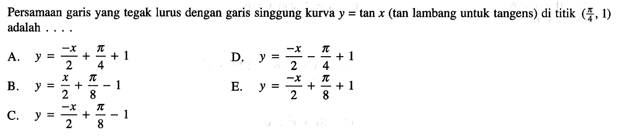 Persamaan garis yang tegak lurus dengan garis singgung kurva  y=tan x  (  tan  lambang untuk tangens) di titik  (pi/4, 1)  adalah ....