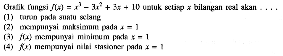 Grafik fungsi  f(x)=x^3-3x^2+3 x+10  untuk setiap  x  bilangan real akan  ... (1) turun pada suatu selang(2) mempunyai maksimum pada  x=1 (3)  f(x)  mempunyai minimum pada  x=1 (4)  f(x)  mempunyai nilai stasioner pada  x=1 