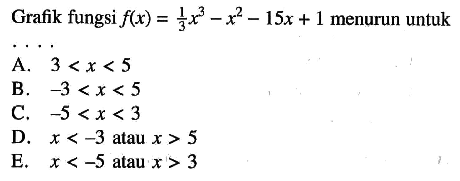 Grafik fungsi  f(x)=1/3x^3-x^2-15 x+1  menurun untukA.  3<x<5 B.  -3<x<5 C.  -5<x<3 D.  x<-3  atau  x>5 E.  x<-5  atau  x>3 