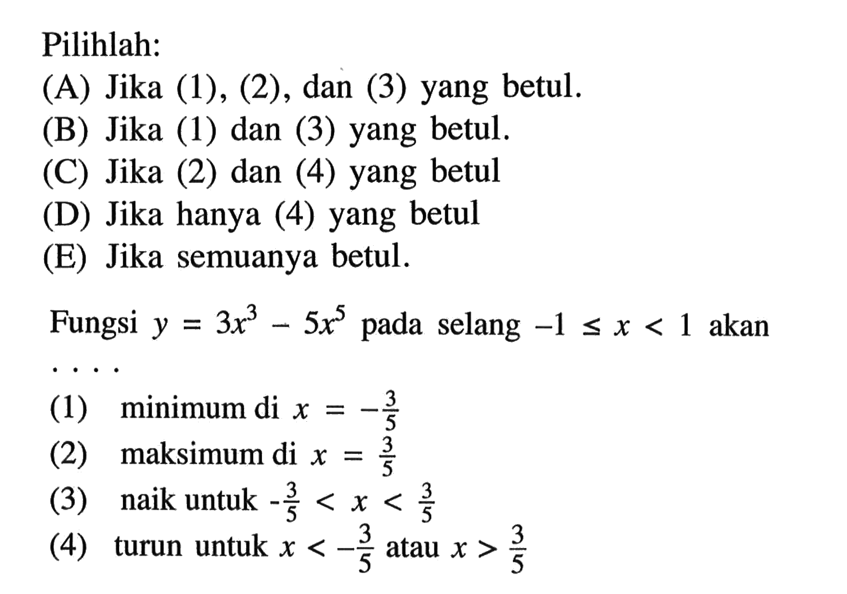 Pilihlah:(A) Jika (1), (2), dan (3) yang betul.(B) Jika (1) dan (3) yang betul.(C) Jika (2) dan (4) yang betul(D) Jika hanya (4) yang betul(E) Jika semuanya betul.Fungsi y = 3x^3 - 5x^5 pada selang  -1 <= x < 1 akan(1) minimum di x = -3/5 (2) maksimum di x = 3/5 (3) naik untuk -3/5 < x < 3/5 (4) turun untuk x < -3/5 atau x > 3/5 