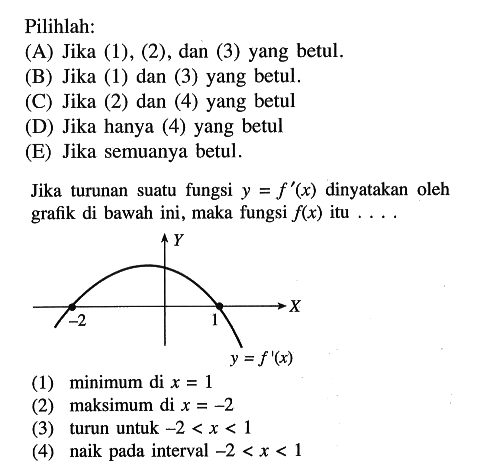 Pilihlah: Jika turunan suatu fungsi  y=f'(x)  dinyatakan oleh grafik di bawah ini, maka fungsi  f(x)  itu .... -2 Y 1 X y=f'(x)(1) minimum di  x=1 (2) maksimum di  x=-2 (3) turun untuk  -2<x<1 (4) naik pada interval  -2<x<1 