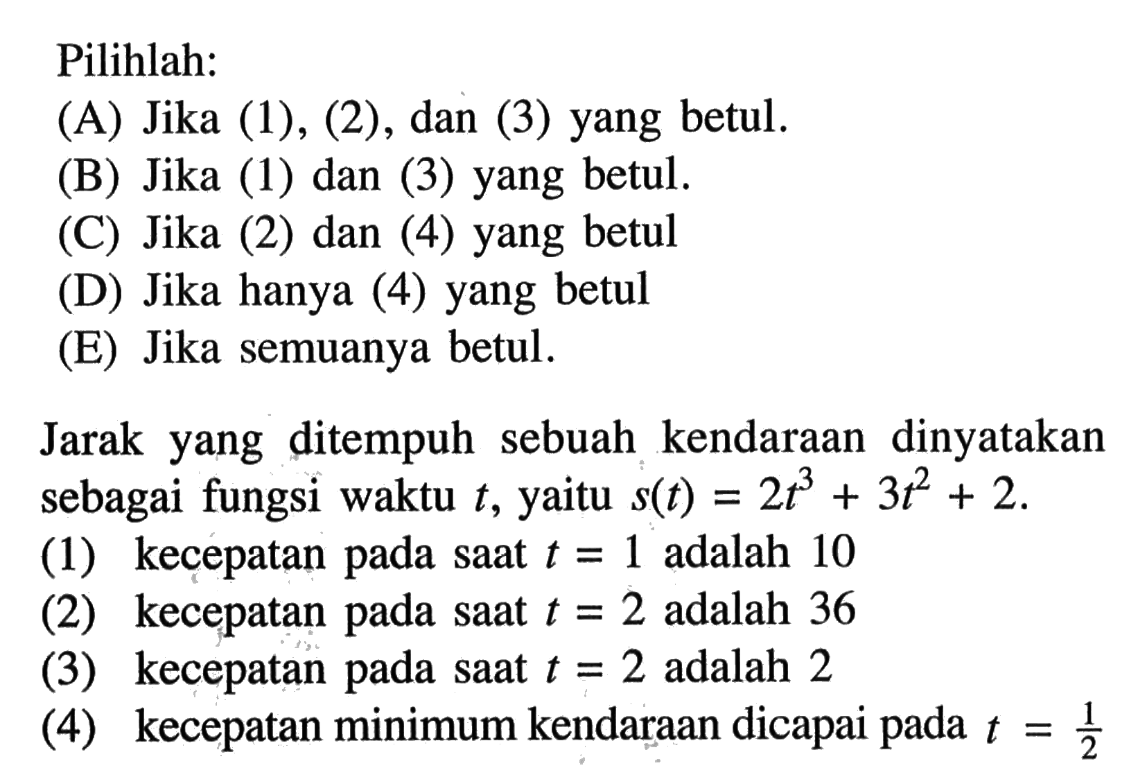 Pilihlah:(A) Jika (1), (2), dan (3) yang betul. (B) Jika (1) dan (3) yang betul. (C) Jika (2) dan (4) yang betul (D) Jika hanya (4) yang betul (E) Jika semuanya betul. Jarak yang ditempuh sebuah kendaraan dinyatakan sebagai fungsi waktu  t , yaitu  s(t)=2 t^3+3 t^2+2 .(1) kecepatan pada saat  t=1  adalah 10 (2) kecepatan pada saat  t=2  adalah 36 (3) kecepatan pada saat  t=2  adalah 2 (4) kecepatan minimum kendaraan dicapai pada  t=1/2 