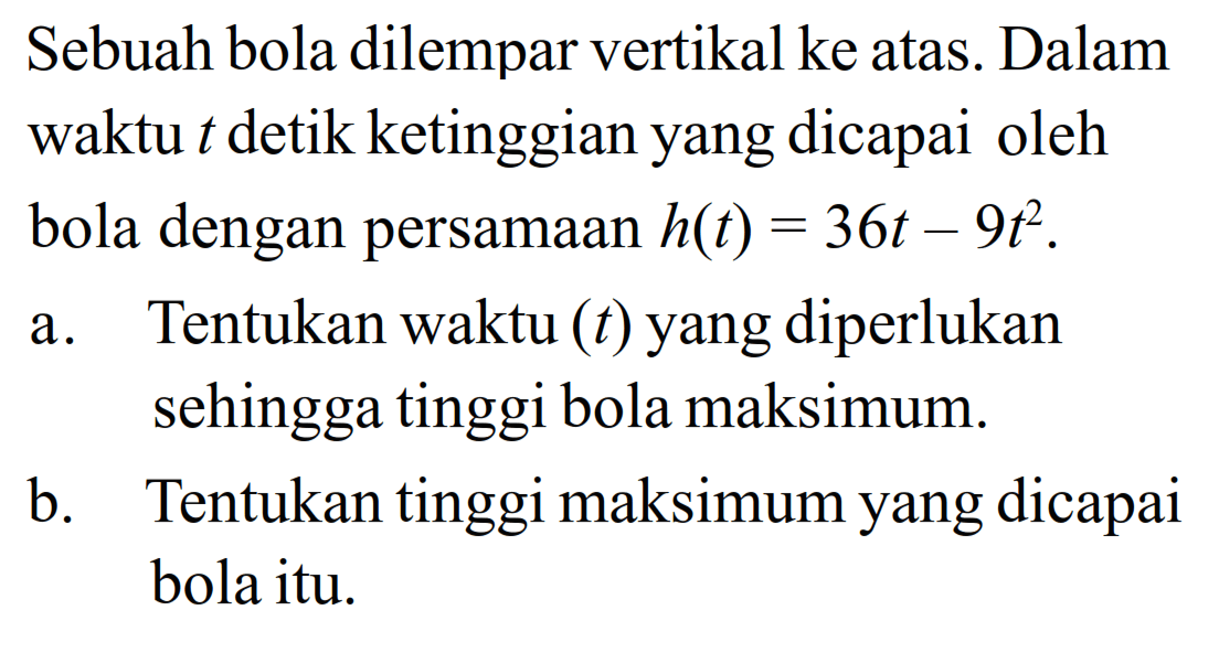 Sebuah bola dilempar vertikal ke atas. Dalam waktu t detik ketinggian yang dicapai oleh bola dengan persamaan  h(t) = 36t - 9t^2 .a. Tentukan waktu (t) yang diperlukan sehingga tinggi bola maksimum.b. Tentukan tinggi maksimum yang dicapai bola itu.