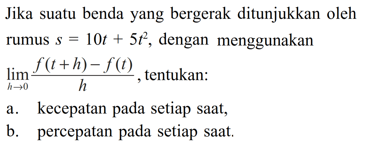 Jika suatu benda yang bergerak ditunjukkan oleh rumus  s=10t+5t^2, dengan menggunakan  lim  h->0 (f(t+h)-f(t))/h, tentukan:a. kecepatan pada setiap saat,b. percepatan pada setiap saat.