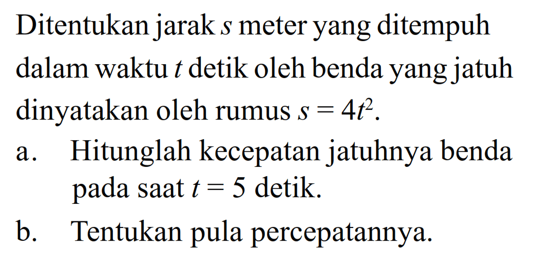 Ditentukan jarak  s  meter yang ditempuh dalam waktu  t  detik oleh benda yang jatuh dinyatakan oleh rumus  s=4 t^2 .a. Hitunglah kecepatan jatuhnya benda pada saat  t=5  detik.b. Tentukan pula percepatannya.