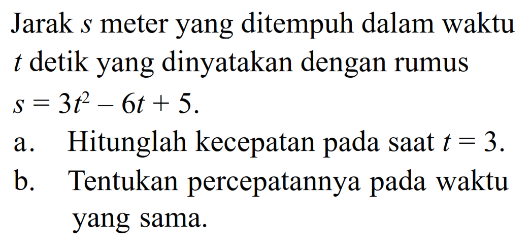 Jarak  s  meter yang ditempuh dalam waktu  t  detik yang dinyatakan dengan rumus  s=3t^2-6 t+5 .a. Hitunglah kecepatan pada saat  t=3 .b. Tentukan percepatannya pada waktu yang sama. 