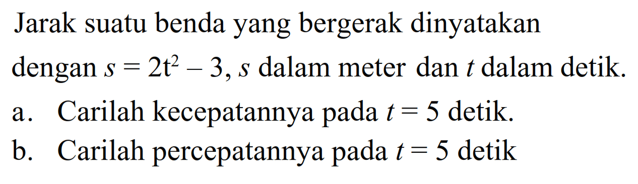 Jarak suatu benda yang bergerak dinyatakan dengan s=2t^2-3, s dalam meter dan t dalam detik.a. Carilah kecepatannya pada t=5 detik.b. Carilah percepatannya pada t=5 detik