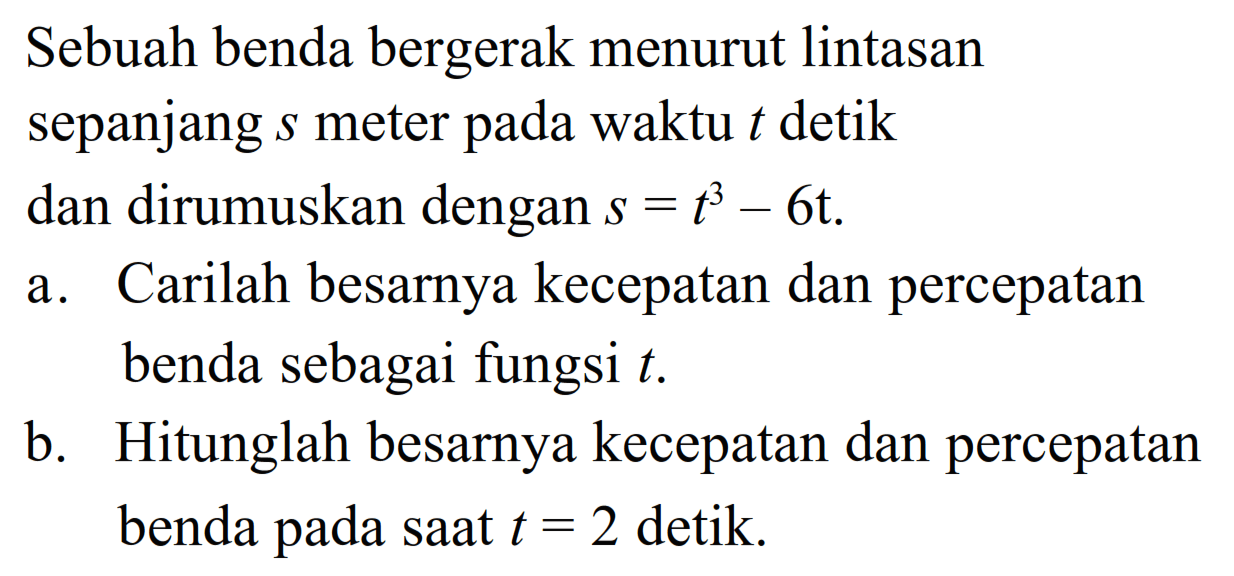 Sebuah benda bergerak menurut lintasan sepanjang s meter pada waktu t detik dan dirumuskan dengan s=t^3-6t. a. Carilah besarnya kecepatan dan percepatan benda sebagai fungsi t. b. Hitunglah besarnya kecepatan dan percepatan benda pada saat t=2 detik. 