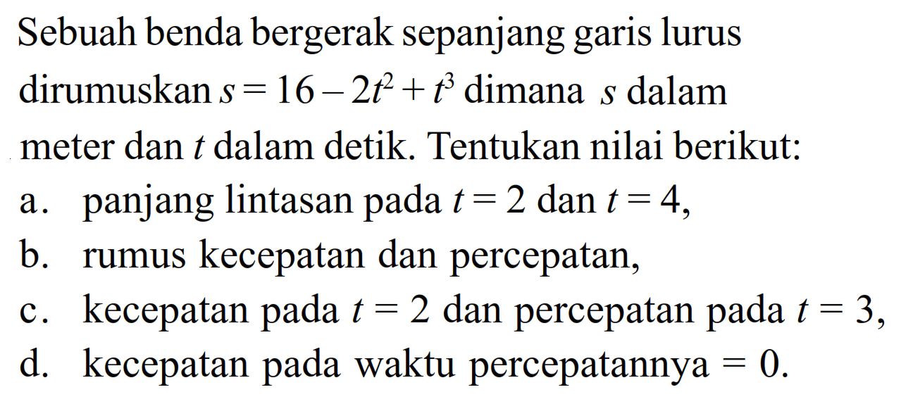 Sebuah benda bergerak sepanjang garis lurus dirumuskan s=16-2t^2+t^3 dimana s dalam meter dan t dalam detik. Tentukan nilai berikut:a. panjang lintasan pada t=2 dan t=4,b. rumus kecepatan dan percepatan,c. kecepatan pada t=2 dan percepatan pada t=3,d. kecepatan pada waktu percepatannya=0.