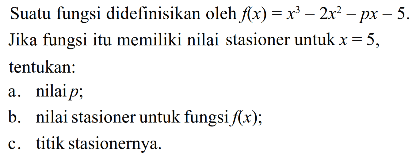 Suatu fungsi didefinisikan oleh f(x)=x^3-2x^2-px-5. Jika fungsi itu memiliki nilai stasioner untuk x=5, tentukan: 
a. nilai p; 
b. nilai stasioner untuk fungsi f(x); 
c. titik stasionernya. 