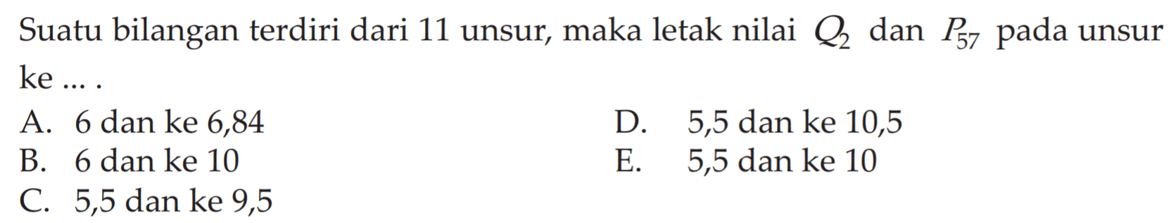 Suatu bilangan terdiri dari 11 unsur, maka letak nilai Q2 dan P57 pada unsur ke ... A. 6 dan ke 6,84 D. 5,5 ke 10,5 B. 6 dan ke 10 E. 5,5 dan ke 10 C. 5,5 dan ke 9,5 