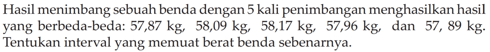 Hasil menimbang sebuah benda dengan 5 kali penimbangan menghasilkan hasil yang berbeda-beda: 57,87 kg, 58,09 kg, 58,17 kg, 57,96 kg, dan 57,89 kg. Tentukan interval yang memuat berat benda sebenarnya.