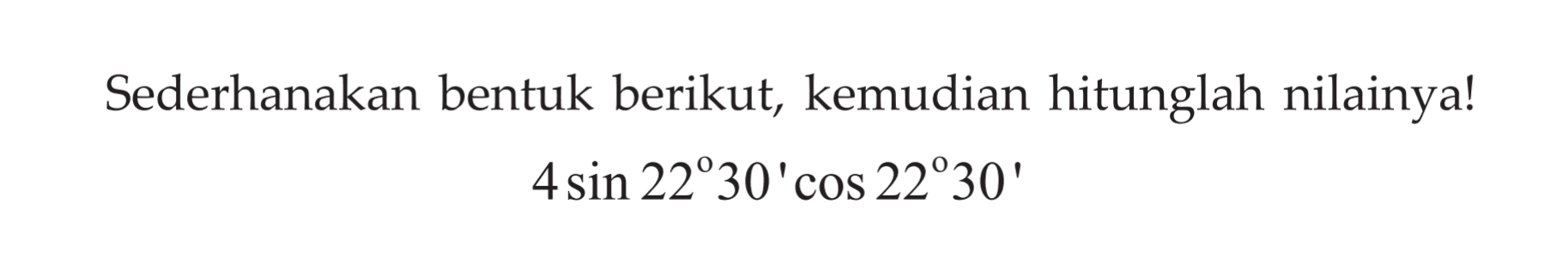 Sederhanakan bentuk berikut, kemudian hitunglah nilainya! 4 sin (22 30') cos (22 30')