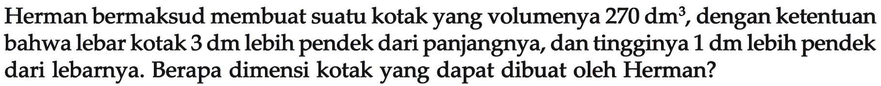 Herman bermaksud membuat suatu kotak yang volumenya 270 dm^3, dengan ketentuan bahwa lebar kotak 3 dm lebih pendek dari panjangnya, dan tingginya 1 dm lebih pendek dari lebarnya. Berapa dimensi kotak yang dapat dibuat oleh Herman?