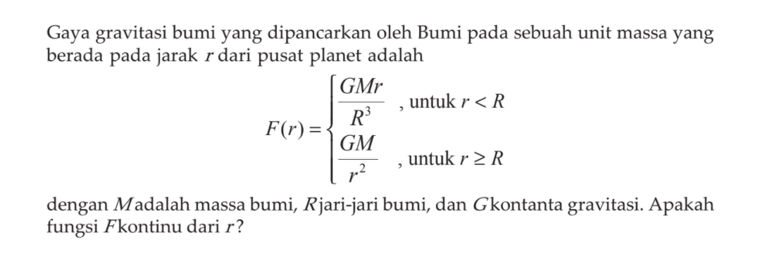 Gaya gravitasi bumi yang dipancarkan oleh Bumi pada sebuah unit massa yang berada pada jarak  r  dari pusat planet adalah 
F(r)={GMr/R^3, untuk  r<R GM/r^2, untuk  r >= R 
dengan  M  adalah massa bumi,  R  jari-jari bumi, dan  G  kontanta gravitasi. Apakah fungsi  F  kontinu dari  r?