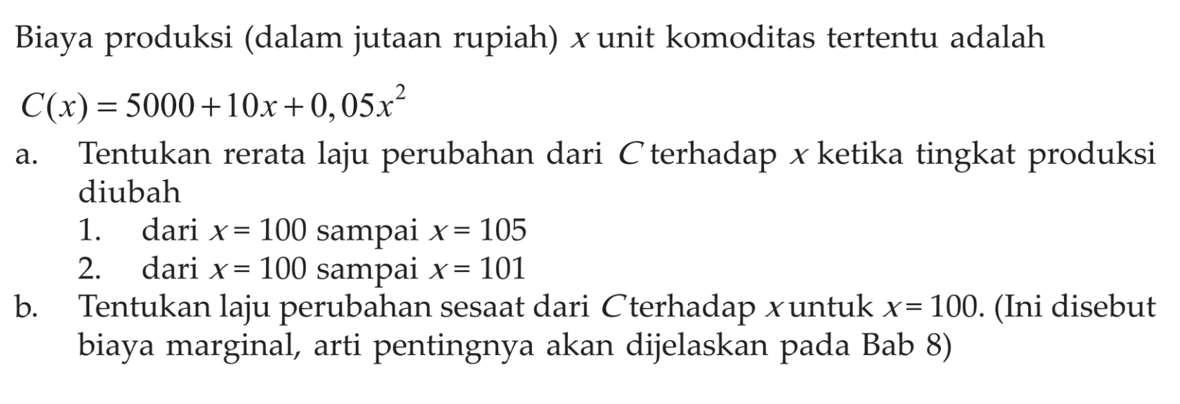 Biaya produksi (dalam jutaan rupiah) x unit komoditas tertentu adalah C(x)=5000+10x+0,05x^2 a. Tentukan rerata laju perubahan dari C terhadap x ketika tingkat produksi diubah 1. dari x=100 sampai x=105 2. dari x=100 sampai x=101 b. Tentukan laju perubahan sesaat dari C terhadap x untuk x=100. (Ini disebut biaya marginal, arti pentingnya akan dijelaskan pada Bab 8) 