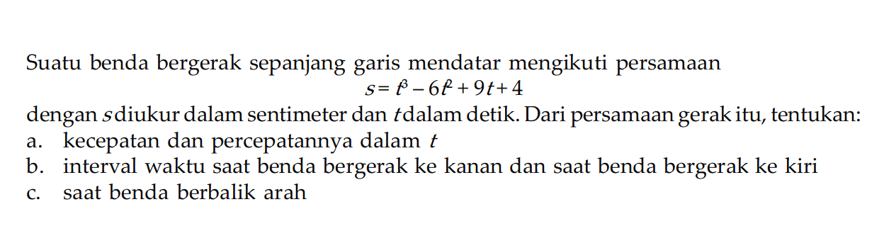 Suatu benda bergerak sepanjang garis mendatar mengikuti persamaans=t^3-6t^2+9t+4dengan  s  diukur dalam sentimeter dan t dalam detik. Dari persamaan gerak itu, tentukan:a. kecepatan dan percepatannya dalam t b. interval waktu saat benda bergerak ke kanan dan saat benda bergerak ke kiric. saat benda berbalik arah