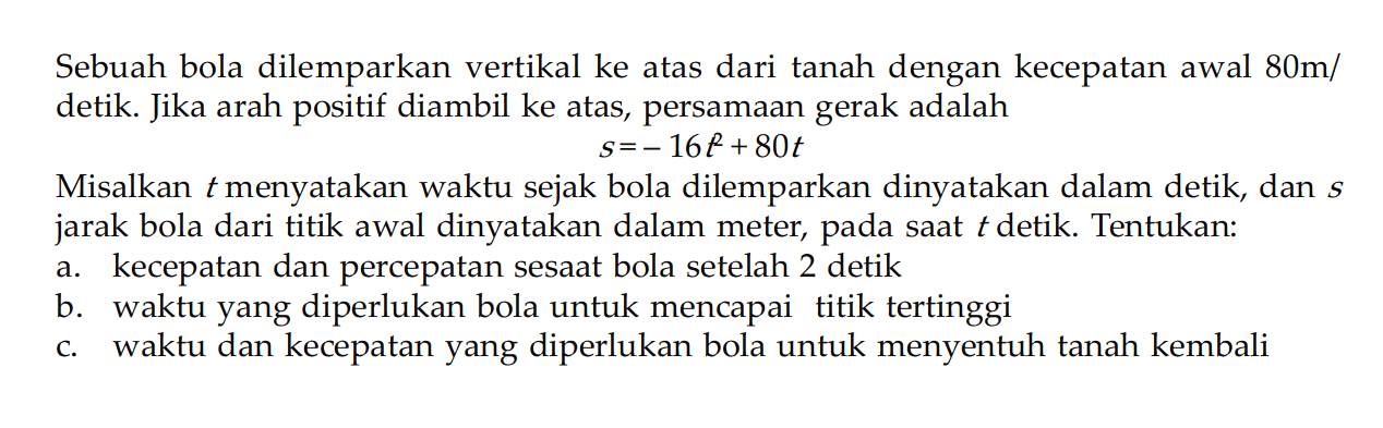 Sebuah bola dilemparkan vertikal ke atas dari tanah dengan kecepatan awal 80 m/detik. Jika arah positif diambil ke atas, persamaan gerak adalahs = -16t + 80tMisalkan t menyatakan waktu sejak bola dilemparkan dinyatakan dalam detik, dan s  jarak bola dari titik awal dinyatakan dalam meter, pada saat t detik. Tentukan:a. kecepatan dan percepatan sesaat bola setelah 2 detikb. waktu yang diperlukan bola untuk mencapai titik tertinggic. waktu dan kecepatan yang diperlukan bola untuk menyentuh tanah kembali