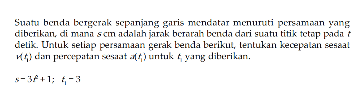 Suatu benda bergerak sepanjang garis mendatar menuruti persamaan yang diberikan, di mana  s cm  adalah jarak berarah benda dari suatu titik tetap pada  t  detik. Untuk setiap persamaan gerak benda berikut, tentukan kecepatan sesaat  v(t1)  dan percepatan sesaat  a(t1)  untuk  t1  yang diberikan.s=3 t^2+1 ;  t1=3