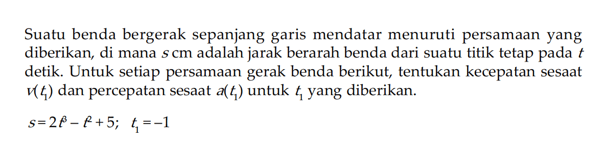 Suatu benda bergerak sepanjang garis mendatar menuruti persamaan yang diberikan, di mana s cm adalah jarak berarah benda dari suatu titik tetap pada t detik. Untuk setiap persamaan gerak benda berikut, tentukan kecepatan sesaat v(t1) dan percepatan sesaat  a(t1) untuk t1 yang diberikan.s = 2t^3 - t^2 + 5;  t1 = -1